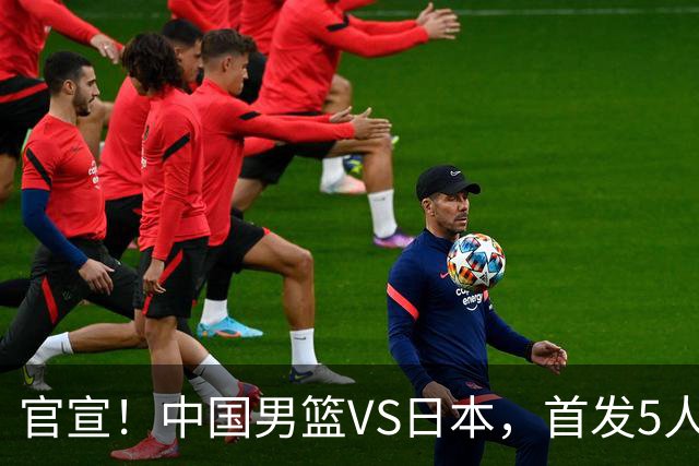 官宣！中国男篮VS日本，首发5人出炉！2大前锋李弘权、赵嘉义复出